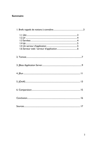 Sommaire
1. Brefs rappels de notions à connaître..........................................................3
1.1 J2EE..................................................................................................3
1.2 JSP ....................................................................................................4
1.3 Servlets ..........................................................................................4
1.4 EJB....................................................................................................5
1.5 Un serveur d’application ...........................................................5
1.6 Serveur web / serveur d’application.......................................6
2. Tomcat............................................................................................................7
3. JBoss Application Server.............................................................................9
4. JRun .............................................................................................................. 11
5. JOnAS........................................................................................................... 13
6. Comparaison.............................................................................................. 15
Conclusion....................................................................................................... 16
Sources............................................................................................................. 17
2
 