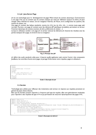 1.2. JSP : Java Server Page
JSP est une technologie pour le développement de pages Web incluant du contenu dynamique. Contrairement
à une page HTML qui ne contient que du contenu statique qui reste par définition toujours le même, JSP peut
changer selon l’identité du visiteur, de son navigateur Internet, de l’heure, de la configuration du système, des
actions du visiteur, etc.
Une page JSP contient des balises standards, comme du HTML (ou du WML, XML…), comme toute page web
normale. Pourtant, une page JSP contient aussi des éléments JSP spécifiques (scriptlets), permettant au serveur
l’insertion dynamique de contenu (contenu de BDD, préférences du visiteur…)
Lorsqu’un utilisateur accède à une page JSP, le serveur exécute les éléments JSP, fusionne les résultats avec les
parties statiques de la page, et envoie le tout au navigateur.
Fig. 2: Principe des JSP
JSP définit des outils standards utiles pour n’importe quelle application web comme l’accès à des composants
JavaBeans, les contrôles d’accès entre pages, le partage d’information entre requêtes, pages et utilisateurs.
<html>
<head>
<title>Greetings !</title>
</head>
<body>
<% for (int i=0;i<5;i++) { %>
<h1>Hello World !</h1>
<% } %>
</body>
</html>
Code 1: Exemple de JSP
1.3. Servlet
Technologie Java utilisée pour effectuer des traitements coté serveur en réponse aux requêtes provenant en
général de poste clients distants.
Bien que les Servlets puissent répondre à n'importe quel type de requête, elles sont généralement employées
pour répondre à des requêtes de type HTTP et qui permettent de retourner dynamiquement des pages HTML.
import java.io.*;
import javax.servlet.*;
import java.servlet.http.*;
public class SimpleServlet extends HttpServlet {
public void doGet(ServletRequest req,ServletResponse resp) throws IOException,ServletException {
resp.setContentType(“text/html”);
PrintWriter out = resp.getWriter();
out.println(“<html><head><title>Simple Servlet Output</title></head>”);
out.println(“<body><h1> SimpleServletOutput</h1>”);
out.println(“</body></html>”);
}
}
Code 2: Exemple de SERVLET
4
 