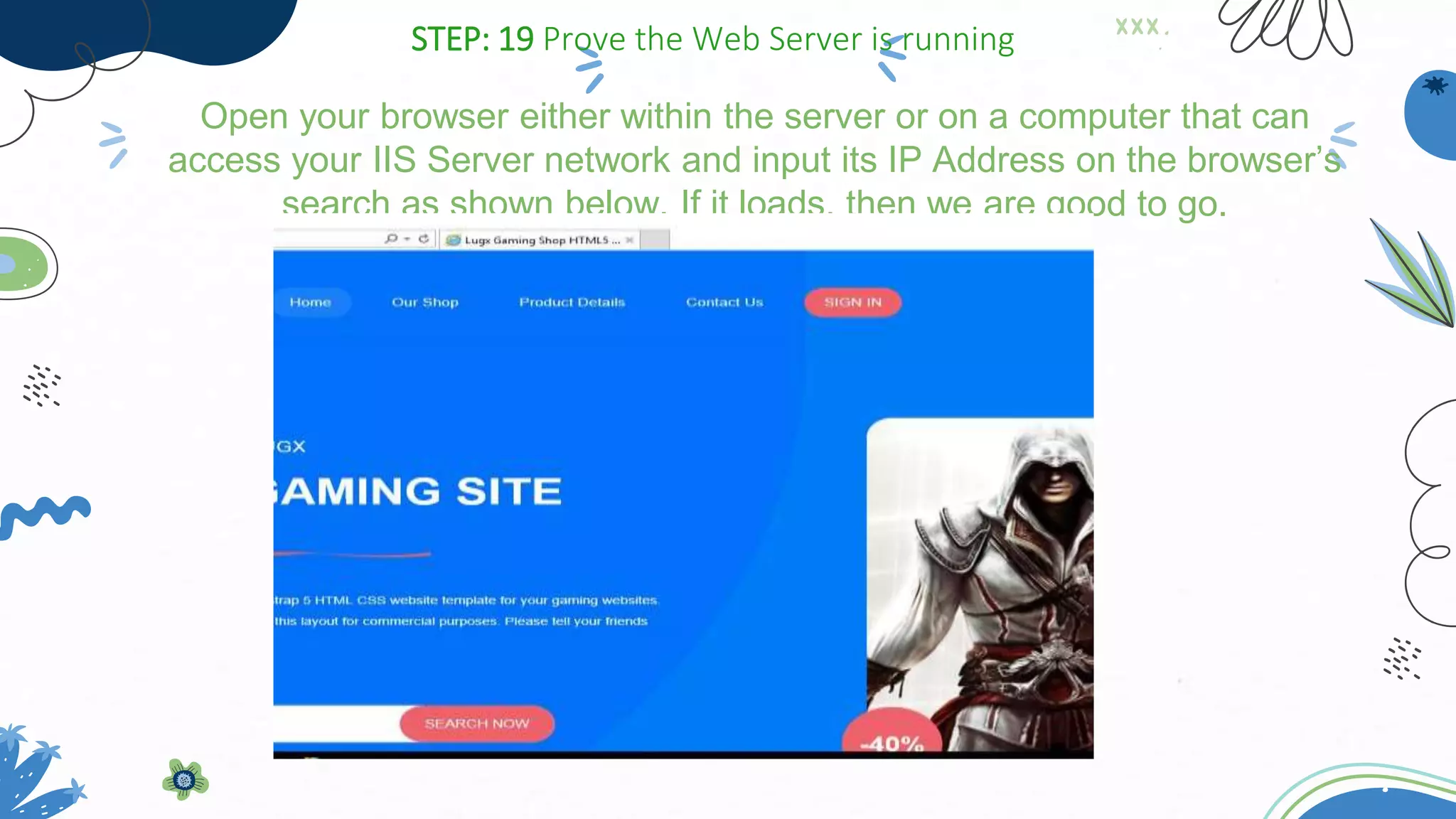 Open your browser either within the server or on a computer that can
access your IIS Server network and input its IP Address on the browser’s
search as shown below. If it loads, then we are good to go.
STEP: 19 Prove the Web Server is running
 