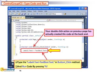 15
ControlGroup1CS -Type Code and Run
Type the "Label1.Text=TextBox1.Text;" in Button1_Click method.
And Run Code By pressing 'F5'
Your double click action on previous page has
actually created this code at the back end.
 