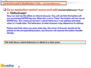 27
ControlGroup1CS Modification Trials – UseSubmitBehaviour
 Go to asp:button control source and add UseSubmitBehavior="True"
in 'Default.aspx'.
Now run and see the effect on chrome browser. You will see that the button will
run on pressing ENTER key too. When this is set to "False" the button will not run on
ENTER key. This is because browser's submit behaviour is not getting activated
when it is made false. The behaviour of other browsers may depend on its settings.
Please note that when you press enter key, the cursor of browser should not be
placed on the corresponding button, else browser will execute the button handler
directly.
We shall discuss submit behaviour in detail at a later point.
 