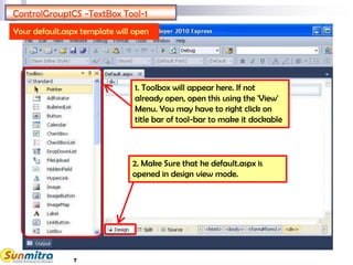 7
ControlGroup1CS -TextBox Tool-1
1. Toolbox will appear here. If not
already open, open this using the 'View'
Menu. You may have to right click on
title bar of tool-bar to make it dockable
Your default.aspx template will open
2. Make Sure that he default.aspx is
opened in design view mode.
 