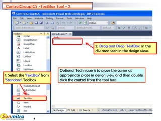 8
Drag and Drop TEXTBOX
2. Drag and Drop 'TextBox' in the
div area seen in the design view.
ControlGroup1CS -TextBox Tool - 2
1. Select the 'TextBox' from
'Standard' Toolbox
Optional Technique is to place the cursor at
appropriate place in design view and then double
click the control from the tool box.
 
