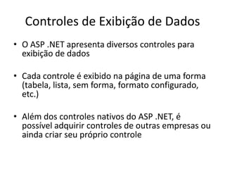 Controles de Exibição de Dados
• O ASP .NET apresenta diversos controles para
  exibição de dados

• Cada controle é exibido na página de uma forma
  (tabela, lista, sem forma, formato configurado,
  etc.)

• Além dos controles nativos do ASP .NET, é
  possível adquirir controles de outras empresas ou
  ainda criar seu próprio controle
 