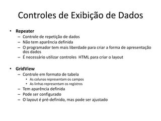 Controles de Exibição de Dados
• Repeater
   – Controle de repetição de dados
   – Não tem aparência definida
   – O programador tem mais liberdade para criar a forma de apresentação
     dos dados
   – É necessário utilizar controles HTML para criar o layout

• GridView
   – Controle em formato de tabela
       • As colunas representam os campos
       • As linhas representam os registros
   – Tem aparência definida
   – Pode ser configurado
   – O layout é pré-definido, mas pode ser ajustado
 