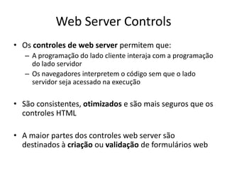 Web Server Controls
• Os controles de web server permitem que:
   – A programação do lado cliente interaja com a programação
     do lado servidor
   – Os navegadores interpretem o código sem que o lado
     servidor seja acessado na execução

• São consistentes, otimizados e são mais seguros que os
  controles HTML

• A maior partes dos controles web server são
  destinados à criação ou validação de formulários web
 