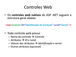 Controles Web
• Os controles web nativos do ASP .NET seguem a
  estrutura geral abaixo:



• Todo controle web possui
  –   Nome do controle  Controle
  –   Atributos  ID e runat
  –   Valores dos atributos  Identificação e server
  –   Outros atributos (opcional)
 
