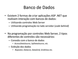 Banco de Dados
• Existem 2 formas de criar aplicações ASP .NET que
  realizam interação com bancos de dados:
   – Utilizando controles Web Server
   – Utilizando programação no lado servidor (code behind)

• Na programação por controles Web Server, 2 tipos
  diferentes de controles são necessários:
   – Conexão com o banco de dados
      • AccessDataSource, SqlDataSource, etc.
   – Exibição dos dados
      • Repeater, DataList, DataGrid, GridView etc.
 