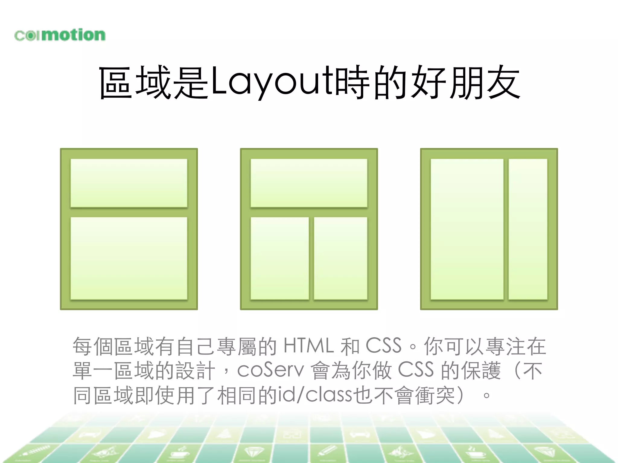 區域是Layout時的好朋友	
每個區域有⾃自⼰己專屬的 HTML 和 CSS。你可以專注在
單⼀一區域的設計，coServ 會為你做 CSS 的保護（不
同區域即使⽤用了相同的id/class也不會衝突）。	
 