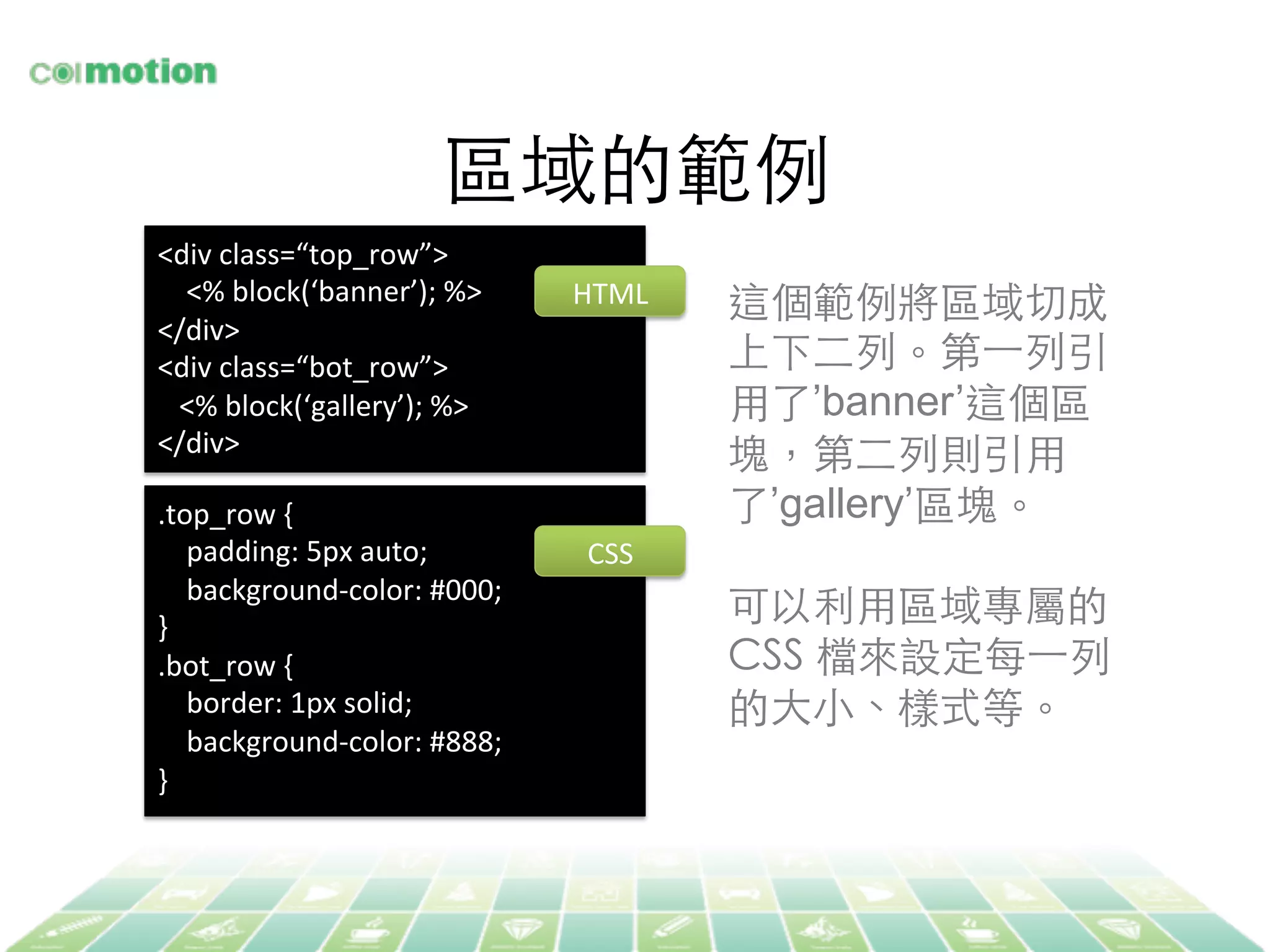 區域的範例	
<div	
  class=“top_row”>	
  
	
  	
  	
  	
  <%	
  block(‘banner’);	
  %>	
  
</div>	
  
<div	
  class=“bot_row”>	
  
	
  	
  	
  <%	
  block(‘gallery’);	
  %>	
  
</div>	
  
	
  
.top_row	
  {	
  
	
  	
  	
  	
  padding:	
  5px	
  auto;	
  
	
  	
  	
  	
  background-­‐color:	
  #000;	
  
}	
  
.bot_row	
  {	
  
	
  	
  	
  	
  border:	
  1px	
  solid;	
  
	
  	
  	
  	
  background-­‐color:	
  #888;	
  
}	
  
	
  
這個範例將區域切成
上下⼆二列。第⼀一列引
⽤用了’banner’這個區
塊，第⼆二列則引⽤用
了’gallery’區塊。	
	
可以利⽤用區域專屬的
CSS 檔來設定每⼀一列
的⼤大⼩小、樣式等。	
HTML	
  
CSS	
  
 