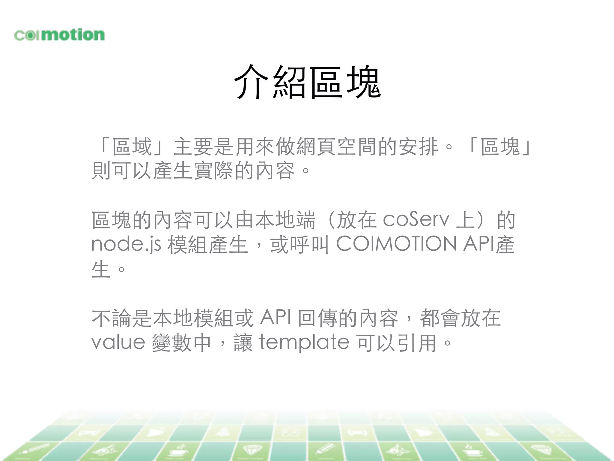介紹區塊	
「區域」主要是⽤用來做網⾴頁空間的安排。「區塊」
則可以產⽣生實際的內容。	
	
區塊的內容可以由本地端（放在 coServ 上）的
node.js 模組產⽣生，或呼叫 COIMOTION API產
⽣生。	
	
不論是本地模組或 API 回傳的內容，都會放在
value 變數中，讓 template 可以引⽤用。	
 