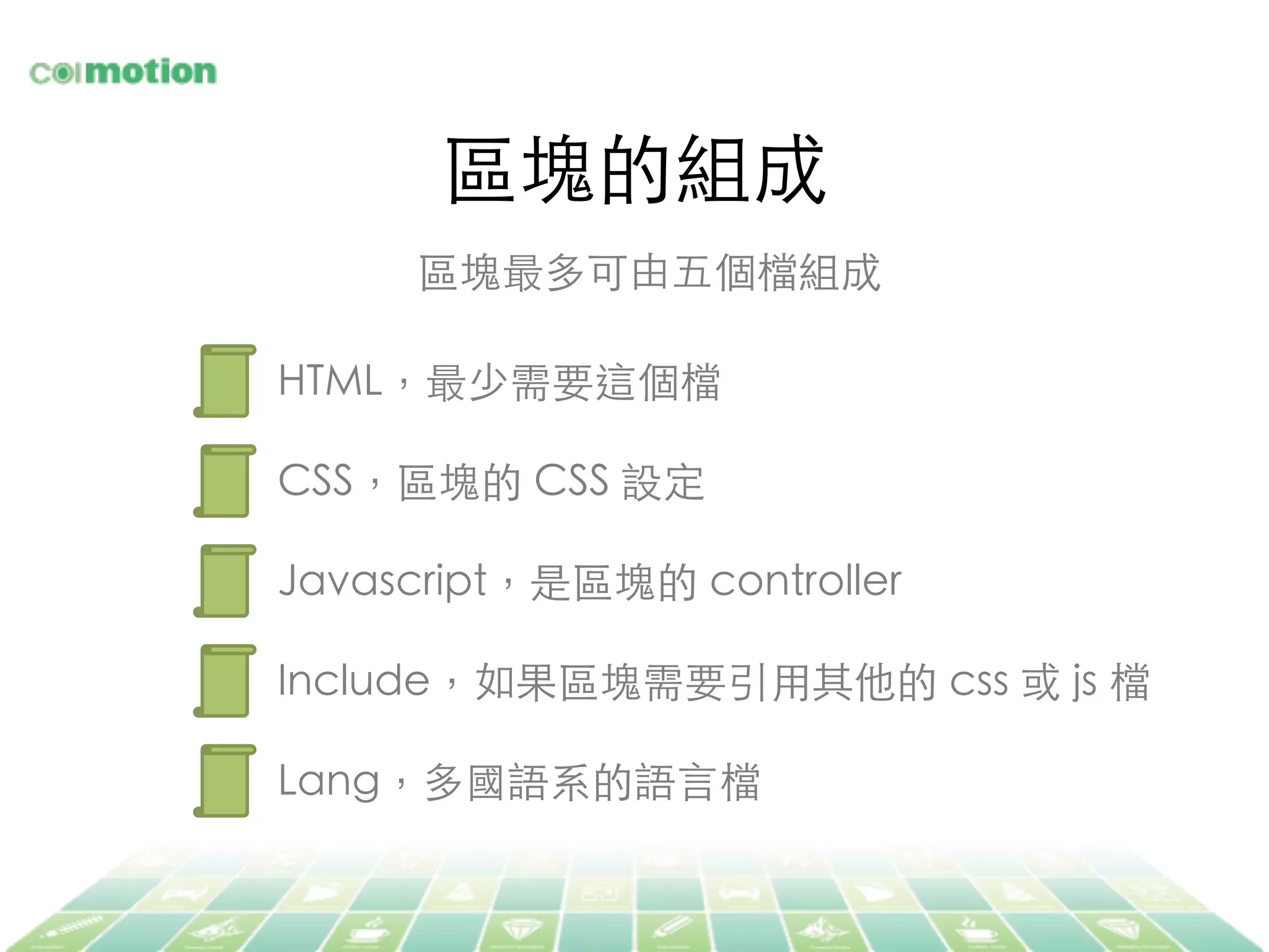區塊的組成	
區塊最多可由五個檔組成	
HTML，最少需要這個檔	
CSS，區塊的 CSS 設定	
Javascript，是區塊的 controller	
Include，如果區塊需要引⽤用其他的 css 或 js 檔	
Lang，多國語系的語⾔言檔	
 