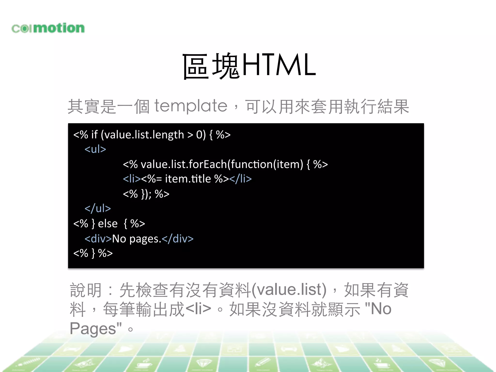 區塊HTML	
其實是⼀一個 template，可以⽤用來套⽤用執⾏行結果	
<%	
  if	
  (value.list.length	
  >	
  0)	
  {	
  %>	
  
	
  	
  	
  	
  <ul>	
  
	
  <%	
  value.list.forEach(funcJon(item)	
  {	
  %>	
  
	
  <li><%=	
  item.Jtle	
  %></li>	
  
	
  <%	
  });	
  %>	
  
	
  	
  	
  	
  </ul>	
  
<%	
  }	
  else	
  	
  {	
  %>	
  
	
  	
  	
  	
  <div>No	
  pages.</div>	
  
<%	
  }	
  %>	
  
說明：先檢查有沒有資料(value.list)，如果有資
料，每筆輸出成<li>。如果沒資料就顯⽰示 "No
Pages"。	
 