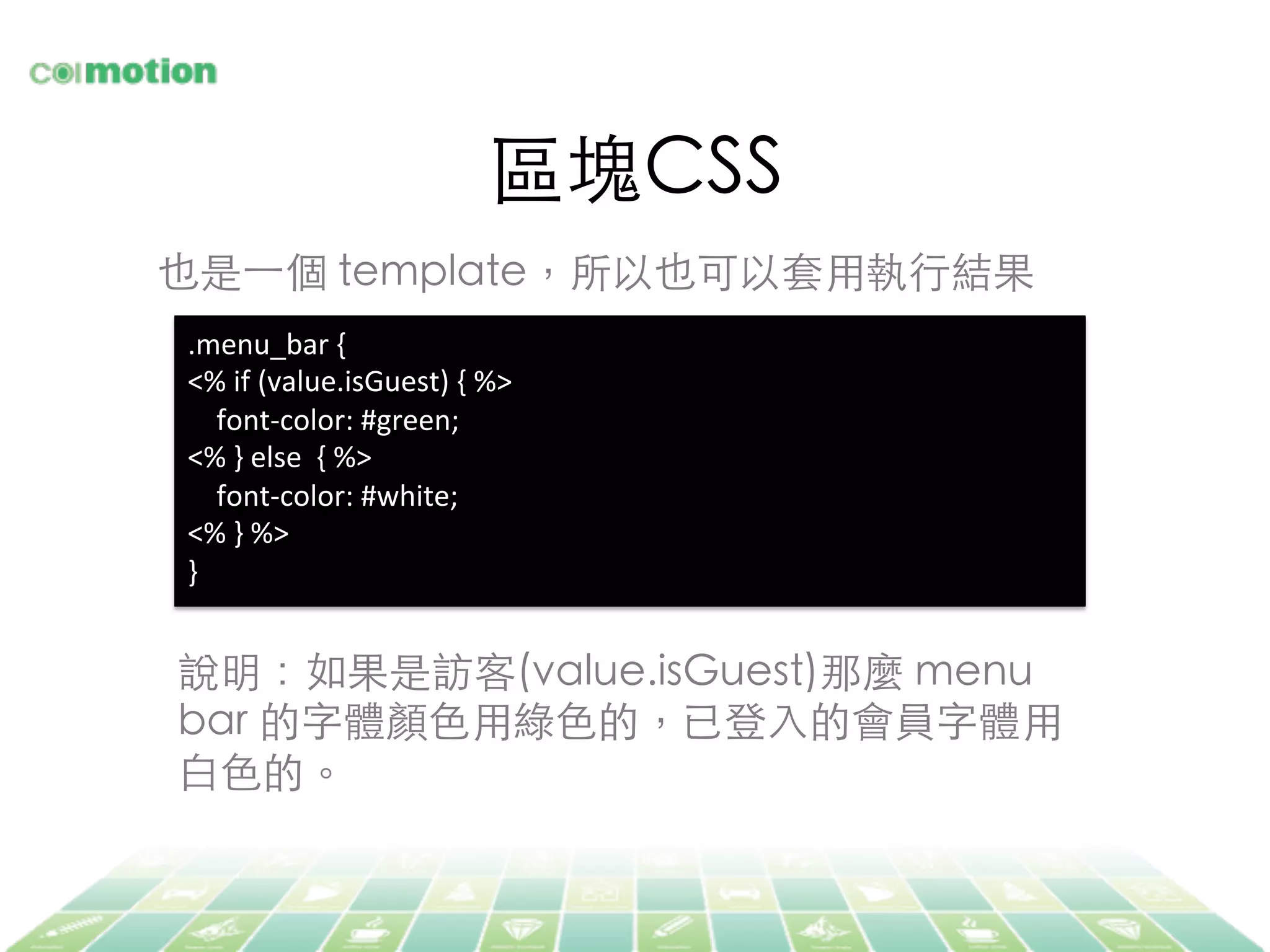 區塊CSS	
也是⼀一個 template，所以也可以套⽤用執⾏行結果	
.menu_bar	
  {	
  
<%	
  if	
  (value.isGuest)	
  {	
  %>	
  
	
  	
  	
  	
  font-­‐color:	
  #green;	
  
<%	
  }	
  else	
  	
  {	
  %>	
  
	
  	
  	
  	
  font-­‐color:	
  #white;	
  
<%	
  }	
  %>	
  
}	
  
說明：如果是訪客(value.isGuest)那麼 menu
bar 的字體顏⾊色⽤用綠⾊色的，已登⼊入的會員字體⽤用
⽩白⾊色的。	
 