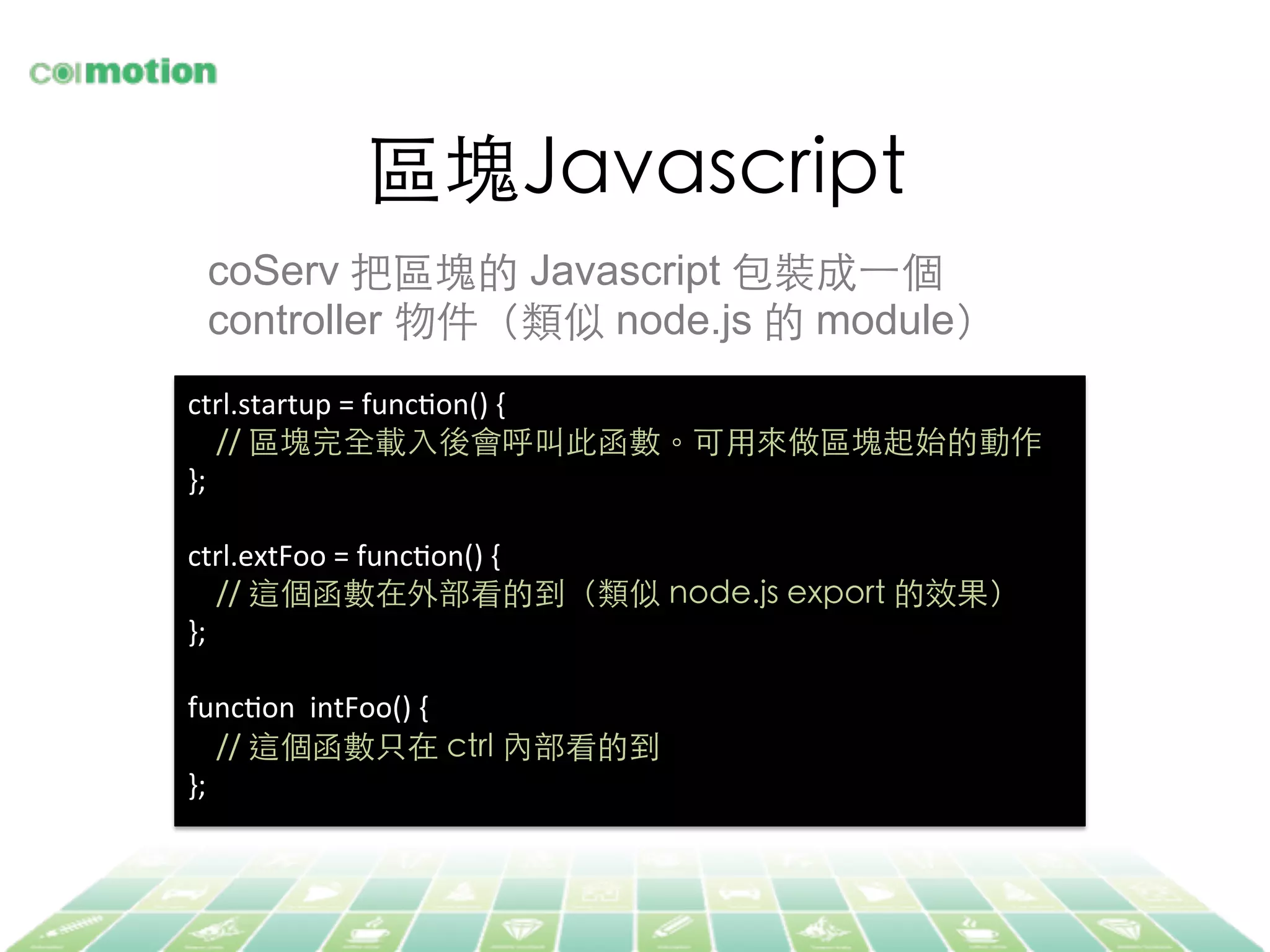 區塊Javascript	
coServ 把區塊的 Javascript 包裝成⼀一個
controller 物件（類似 node.js 的 module）	
ctrl.startup	
  =	
  funcJon()	
  {	
  
	
  	
  	
  	
  //	
  區塊完全載⼊入後會呼叫此函數。可⽤用來做區塊起始的動作	
};	
  
	
  
ctrl.extFoo	
  =	
  funcJon()	
  {	
  
	
  	
  	
  	
  //	
  這個函數在外部看的到（類似 node.js export 的效果）	
};	
  
	
  
funcJon	
  	
  intFoo()	
  {	
  
	
  	
  	
  	
  //	
  這個函數只在 ctrl 內部看的到	
  
};	
  
 