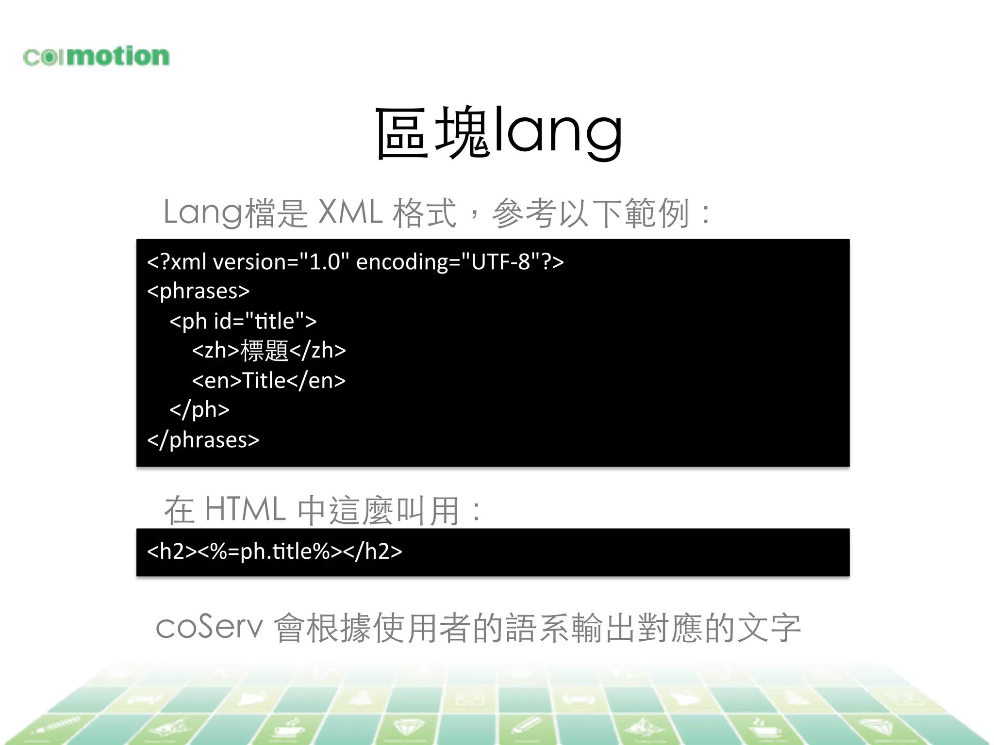 區塊lang	
Lang檔是 XML 格式，參考以下範例：	
<?xml	
  version="1.0"	
  encoding="UTF-­‐8"?>	
  
<phrases>	
  
	
  	
  	
  	
  <ph	
  id="Jtle">	
  
	
  	
  	
  	
  	
  	
  	
  	
  <zh>標題</zh>	
  
	
  	
  	
  	
  	
  	
  	
  	
  <en>Title</en>	
  
	
  	
  	
  	
  </ph>	
  
</phrases>	
  
在 HTML 中這麼叫⽤用：	
<h2><%=ph.Jtle%></h2>	
  
coServ 會根據使⽤用者的語系輸出對應的⽂文字	
 