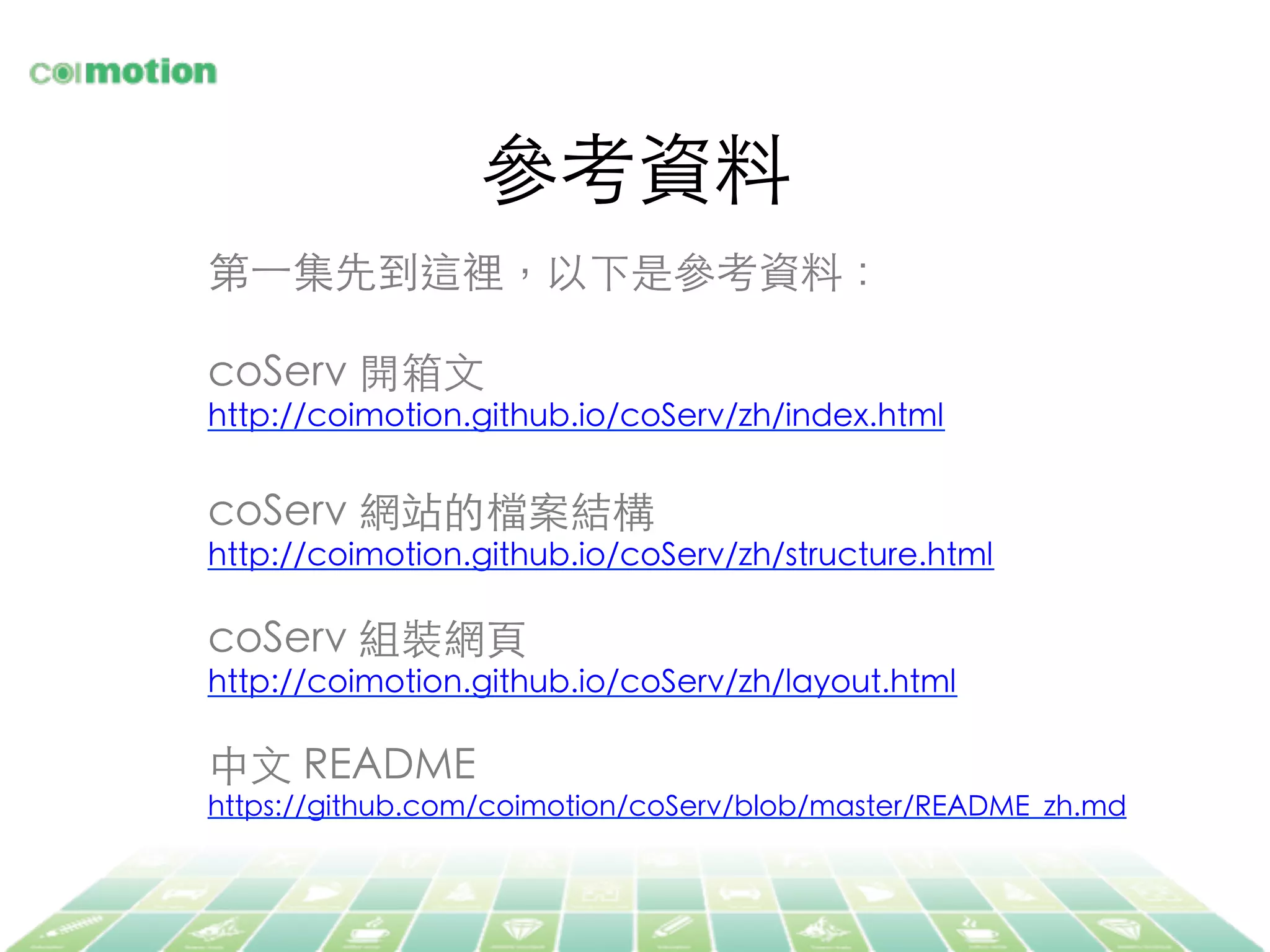 參考資料	
第⼀一集先到這裡，以下是參考資料：	
	
coServ 開箱⽂文	
http://coimotion.github.io/coServ/zh/index.html	
	
coServ 網站的檔案結構	
http://coimotion.github.io/coServ/zh/structure.html	
	
coServ 組裝網⾴頁	
http://coimotion.github.io/coServ/zh/layout.html	
	
中⽂文 README	
https://github.com/coimotion/coServ/blob/master/README_zh.md	
	
 