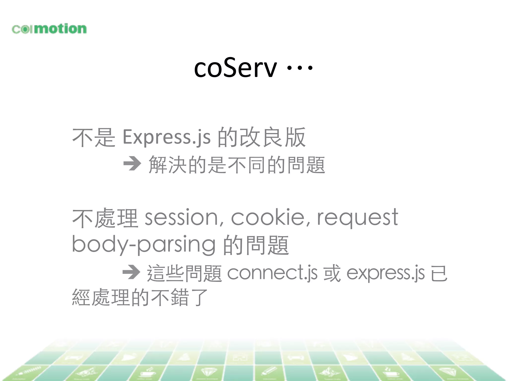 coServ	
  …	
不是 Express.js	
  的改良版	
	
è 解決的是不同的問題	
	
不處理 session, cookie, request
body-parsing 的問題	
	
è 這些問題 connect.js 或 express.js 已
經處理的不錯了	
 