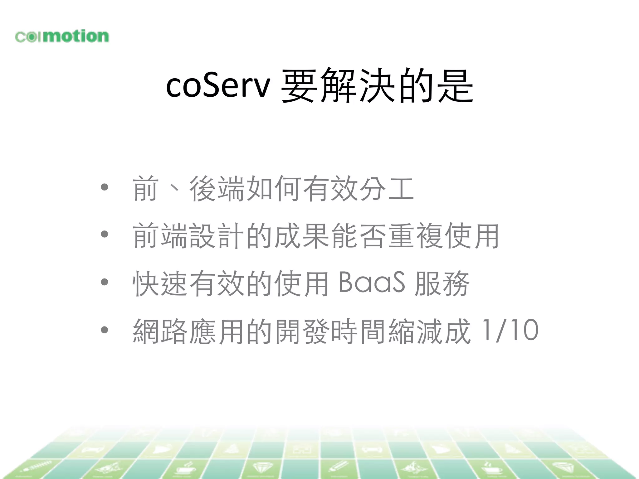 coServ	
  要解決的是	
•  前、後端如何有效分⼯工	
•  前端設計的成果能否重複使⽤用	
•  快速有效的使⽤用 BaaS 服務	
•  網路應⽤用的開發時間縮減成 1/10	
 