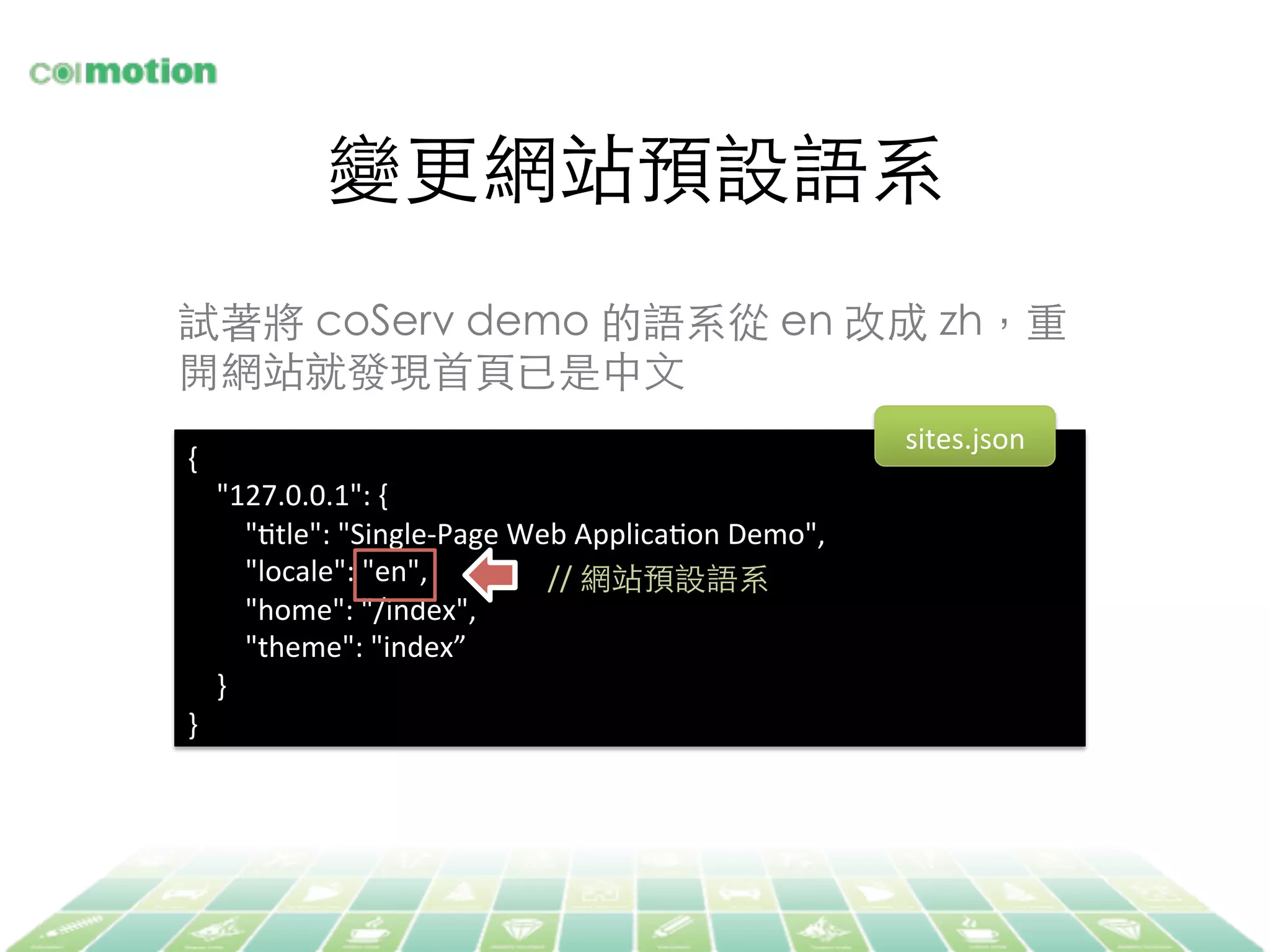 變更網站預設語系	
{	
  
	
  	
  	
  	
  "127.0.0.1":	
  {	
  
	
  	
  	
  	
  	
  	
  	
  	
  "Jtle":	
  "Single-­‐Page	
  Web	
  ApplicaJon	
  Demo",	
  
	
  	
  	
  	
  	
  	
  	
  	
  "locale":	
  "en",	
  
	
  	
  	
  	
  	
  	
  	
  	
  "home":	
  "/index",	
  
	
  	
  	
  	
  	
  	
  	
  	
  "theme":	
  "index”	
  
	
  	
  	
  	
  }	
  
}	
  
//	
  網站預設語系	
試著將 coServ demo 的語系從 en 改成 zh，重
開網站就發現⾸首⾴頁已是中⽂文	
sites.json	
  
 