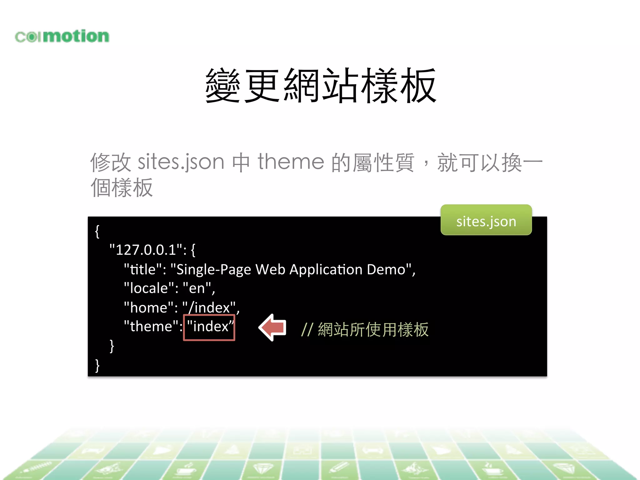變更網站樣板	
{	
  
	
  	
  	
  	
  "127.0.0.1":	
  {	
  
	
  	
  	
  	
  	
  	
  	
  	
  "Jtle":	
  "Single-­‐Page	
  Web	
  ApplicaJon	
  Demo",	
  
	
  	
  	
  	
  	
  	
  	
  	
  "locale":	
  "en",	
  
	
  	
  	
  	
  	
  	
  	
  	
  "home":	
  "/index",	
  
	
  	
  	
  	
  	
  	
  	
  	
  "theme":	
  "index”	
  
	
  	
  	
  	
  }	
  
}	
  
//	
  網站所使⽤用樣板	
修改 sites.json 中 theme 的屬性質，就可以換⼀一
個樣板	
sites.json	
  
 