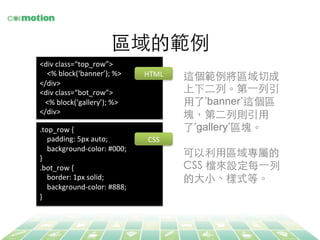 區域的範例	
<div	
  class=“top_row”>	
  
	
  	
  	
  	
  <%	
  block(‘banner’);	
  %>	
  
</div>	
  
<div	
  class=“bot_row”>	
  
	
  	
  	
  <%	
  block(‘gallery’);	
  %>	
  
</div>	
  
	
  
.top_row	
  {	
  
	
  	
  	
  	
  padding:	
  5px	
  auto;	
  
	
  	
  	
  	
  background-­‐color:	
  #000;	
  
}	
  
.bot_row	
  {	
  
	
  	
  	
  	
  border:	
  1px	
  solid;	
  
	
  	
  	
  	
  background-­‐color:	
  #888;	
  
}	
  
	
  
這個範例將區域切成
上下⼆二列。第⼀一列引
⽤用了’banner’這個區
塊，第⼆二列則引⽤用
了’gallery’區塊。	
	
可以利⽤用區域專屬的
CSS 檔來設定每⼀一列
的⼤大⼩小、樣式等。	
HTML	
  
CSS	
  
 
