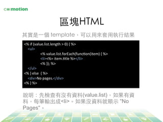 區塊HTML	
其實是⼀一個 template，可以⽤用來套⽤用執⾏行結果	
<%	
  if	
  (value.list.length	
  >	
  0)	
  {	
  %>	
  
	
  	
  	
  	
  <ul>	
  
	
  <%	
  value.list.forEach(funcJon(item)	
  {	
  %>	
  
	
  <li><%=	
  item.Jtle	
  %></li>	
  
	
  <%	
  });	
  %>	
  
	
  	
  	
  	
  </ul>	
  
<%	
  }	
  else	
  	
  {	
  %>	
  
	
  	
  	
  	
  <div>No	
  pages.</div>	
  
<%	
  }	
  %>	
  
說明：先檢查有沒有資料(value.list)，如果有資
料，每筆輸出成<li>。如果沒資料就顯⽰示 "No
Pages"。	
 