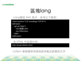 區塊lang	
Lang檔是 XML 格式，參考以下範例：	
<?xml	
  version="1.0"	
  encoding="UTF-­‐8"?>	
  
<phrases>	
  
	
  	
  	
  	
  <ph	
  id="Jtle">	
  
	
  	
  	
  	
  	
  	
  	
  	
  <zh>標題</zh>	
  
	
  	
  	
  	
  	
  	
  	
  	
  <en>Title</en>	
  
	
  	
  	
  	
  </ph>	
  
</phrases>	
  
在 HTML 中這麼叫⽤用：	
<h2><%=ph.Jtle%></h2>	
  
coServ 會根據使⽤用者的語系輸出對應的⽂文字	
 