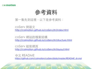 參考資料	
第⼀一集先到這裡，以下是參考資料：	
	
coServ 開箱⽂文	
http://coimotion.github.io/coServ/zh/index.html	
	
coServ 網站的檔案結構	
http://coimotion.github.io/coServ/zh/structure.html	
	
coServ 組裝網⾴頁	
http://coimotion.github.io/coServ/zh/layout.html	
	
中⽂文 README	
https://github.com/coimotion/coServ/blob/master/README_zh.md	
	
 
