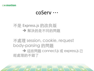 coServ	
  …	
不是 Express.js	
  的改良版	
	
è 解決的是不同的問題	
	
不處理 session, cookie, request
body-parsing 的問題	
	
è 這些問題 connect.js 或 express.js 已
經處理的不錯了	
 