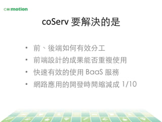 coServ	
  要解決的是	
•  前、後端如何有效分⼯工	
•  前端設計的成果能否重複使⽤用	
•  快速有效的使⽤用 BaaS 服務	
•  網路應⽤用的開發時間縮減成 1/10	
 