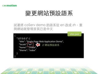 變更網站預設語系	
{	
  
	
  	
  	
  	
  "127.0.0.1":	
  {	
  
	
  	
  	
  	
  	
  	
  	
  	
  "Jtle":	
  "Single-­‐Page	
  Web	
  ApplicaJon	
  Demo",	
  
	
  	
  	
  	
  	
  	
  	
  	
  "locale":	
  "en",	
  
	
  	
  	
  	
  	
  	
  	
  	
  "home":	
  "/index",	
  
	
  	
  	
  	
  	
  	
  	
  	
  "theme":	
  "index”	
  
	
  	
  	
  	
  }	
  
}	
  
//	
  網站預設語系	
試著將 coServ demo 的語系從 en 改成 zh，重
開網站就發現⾸首⾴頁已是中⽂文	
sites.json	
  
 