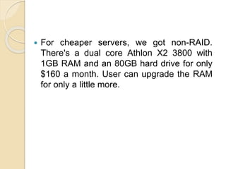  For cheaper servers, we got non-RAID.
There's a dual core Athlon X2 3800 with
1GB RAM and an 80GB hard drive for only
$1...