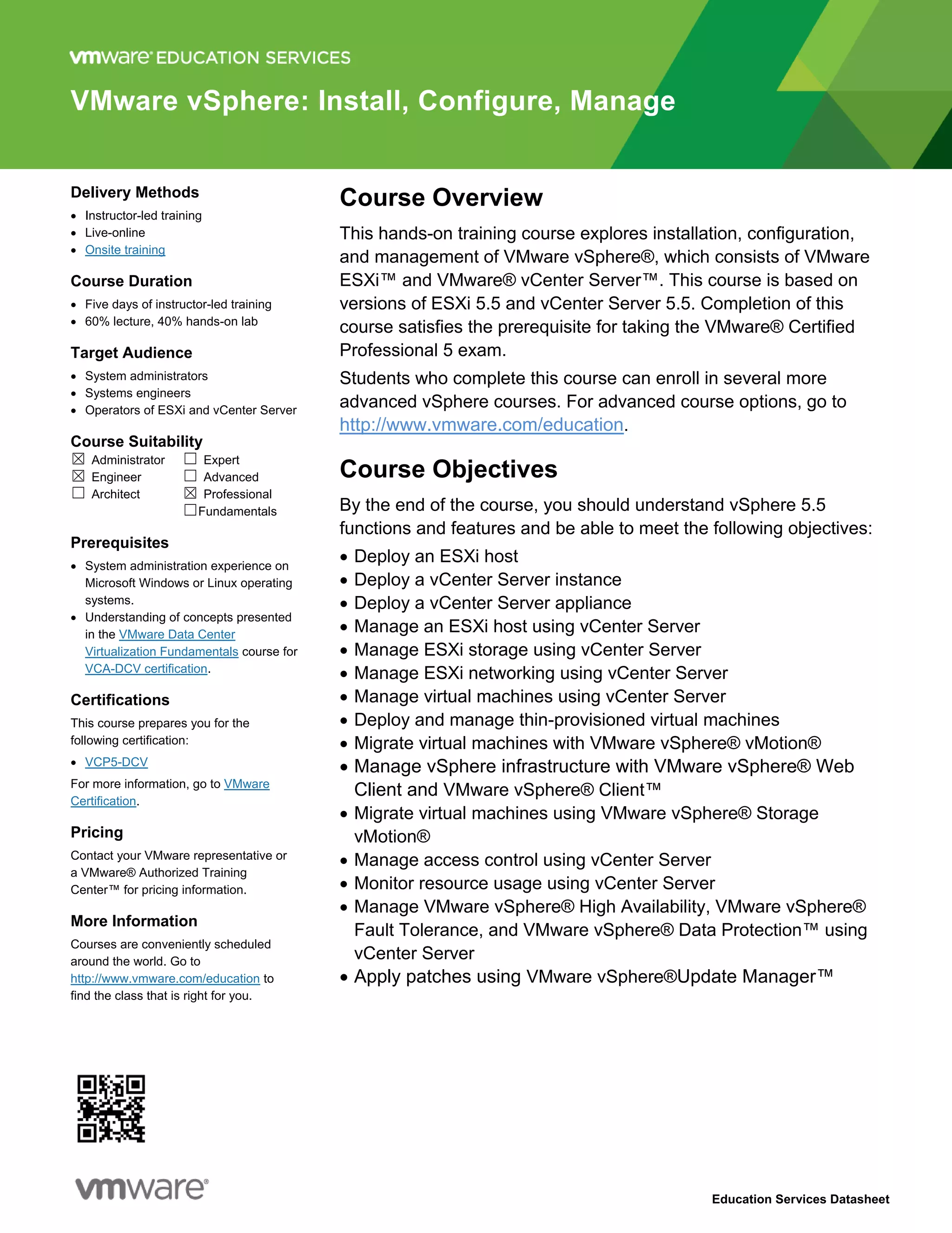 Education Services Datasheet
VMware vSphere: Install, Configure, Manage
Delivery Methods
 Instructor-led training
 Live-online
 Onsite training
Course Duration
 Five days of instructor-led training
 60% lecture, 40% hands-on lab
Target Audience
 System administrators
 Systems engineers
 Operators of ESXi and vCenter Server
Course Suitability
☒ Administrator ☐ Expert
☒ Engineer ☐ Advanced
☐ Architect ☒ Professional
☐Fundamentals
Prerequisites
 System administration experience on
Microsoft Windows or Linux operating
systems.
 Understanding of concepts presented
in the VMware Data Center
Virtualization Fundamentals course for
VCA-DCV certification.
Certifications
This course prepares you for the
following certification:
 VCP5-DCV
For more information, go to VMware
Certification.
Pricing
Contact your VMware representative or
a VMware® Authorized Training
Center™ for pricing information.
More Information
Courses are conveniently scheduled
around the world. Go to
http://www.vmware.com/education to
find the class that is right for you.
Course Overview
This hands-on training course explores installation, configuration,
and management of VMware vSphere®, which consists of VMware
ESXi™ and VMware® vCenter Server™. This course is based on
versions of ESXi 5.5 and vCenter Server 5.5. Completion of this
course satisfies the prerequisite for taking the VMware® Certified
Professional 5 exam.
Students who complete this course can enroll in several more
advanced vSphere courses. For advanced course options, go to
http://www.vmware.com/education.
Course Objectives
By the end of the course, you should understand vSphere 5.5
functions and features and be able to meet the following objectives:
 Deploy an ESXi host
 Deploy a vCenter Server instance
 Deploy a vCenter Server appliance
 Manage an ESXi host using vCenter Server
 Manage ESXi storage using vCenter Server
 Manage ESXi networking using vCenter Server
 Manage virtual machines using vCenter Server
 Deploy and manage thin-provisioned virtual machines
 Migrate virtual machines with VMware vSphere® vMotion®
 Manage vSphere infrastructure with VMware vSphere® Web
Client and VMware vSphere® Client™
 Migrate virtual machines using VMware vSphere® Storage
vMotion®
 Manage access control using vCenter Server
 Monitor resource usage using vCenter Server
 Manage VMware vSphere® High Availability, VMware vSphere®
Fault Tolerance, and VMware vSphere® Data Protection™ using
vCenter Server
 Apply patches using VMware vSphere®Update Manager™
 