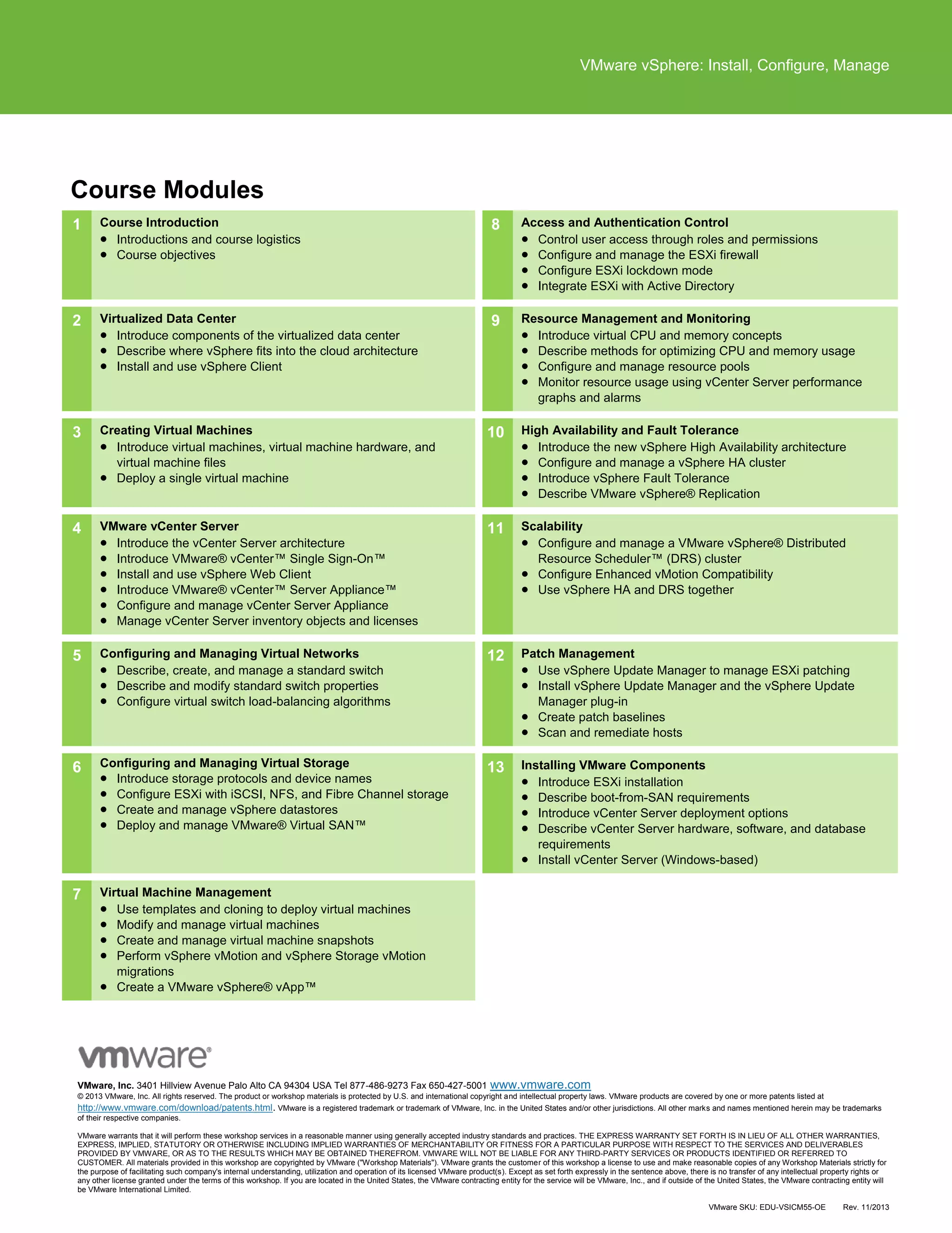 VMware vSphere: Install, Configure, Manage
VMware, Inc. 3401 Hillview Avenue Palo Alto CA 94304 USA Tel 877-486-9273 Fax 650-427-5001 www.vmware.com
© 2013 VMware, Inc. All rights reserved. The product or workshop materials is protected by U.S. and international copyright and intellectual property laws. VMware products are covered by one or more patents listed at
http://www.vmware.com/download/patents.html. VMware is a registered trademark or trademark of VMware, Inc. in the United States and/or other jurisdictions. All other marks and names mentioned herein may be trademarks
of their respective companies.
VMware warrants that it will perform these workshop services in a reasonable manner using generally accepted industry standards and practices. THE EXPRESS WARRANTY SET FORTH IS IN LIEU OF ALL OTHER WARRANTIES,
EXPRESS, IMPLIED, STATUTORY OR OTHERWISE INCLUDING IMPLIED WARRANTIES OF MERCHANTABILITY OR FITNESS FOR A PARTICULAR PURPOSE WITH RESPECT TO THE SERVICES AND DELIVERABLES
PROVIDED BY VMWARE, OR AS TO THE RESULTS WHICH MAY BE OBTAINED THEREFROM. VMWARE WILL NOT BE LIABLE FOR ANY THIRD-PARTY SERVICES OR PRODUCTS IDENTIFIED OR REFERRED TO
CUSTOMER. All materials provided in this workshop are copyrighted by VMware ("Workshop Materials"). VMware grants the customer of this workshop a license to use and make reasonable copies of any Workshop Materials strictly for
the purpose of facilitating such company's internal understanding, utilization and operation of its licensed VMware product(s). Except as set forth expressly in the sentence above, there is no transfer of any intellectual property rights or
any other license granted under the terms of this workshop. If you are located in the United States, the VMware contracting entity for the service will be VMware, Inc., and if outside of the United States, the VMware contracting entity will
be VMware International Limited.
VMware SKU: EDU-VSICM55-OE Rev. 11/2013
Course Modules
1 Course Introduction
 Introductions and course logistics
 Course objectives
8 Access and Authentication Control
 Control user access through roles and permissions
 Configure and manage the ESXi firewall
 Configure ESXi lockdown mode
 Integrate ESXi with Active Directory
2 Virtualized Data Center
 Introduce components of the virtualized data center
 Describe where vSphere fits into the cloud architecture
 Install and use vSphere Client
9 Resource Management and Monitoring
 Introduce virtual CPU and memory concepts
 Describe methods for optimizing CPU and memory usage
 Configure and manage resource pools
 Monitor resource usage using vCenter Server performance
graphs and alarms
3 Creating Virtual Machines
 Introduce virtual machines, virtual machine hardware, and
virtual machine files
 Deploy a single virtual machine
10 High Availability and Fault Tolerance
 Introduce the new vSphere High Availability architecture
 Configure and manage a vSphere HA cluster
 Introduce vSphere Fault Tolerance
 Describe VMware vSphere® Replication
4 VMware vCenter Server
 Introduce the vCenter Server architecture
 Introduce VMware® vCenter™ Single Sign-On™
 Install and use vSphere Web Client
 Introduce VMware® vCenter™ Server Appliance™
 Configure and manage vCenter Server Appliance
 Manage vCenter Server inventory objects and licenses
11 Scalability
 Configure and manage a VMware vSphere® Distributed
Resource Scheduler™ (DRS) cluster
 Configure Enhanced vMotion Compatibility
 Use vSphere HA and DRS together
5 Configuring and Managing Virtual Networks
 Describe, create, and manage a standard switch
 Describe and modify standard switch properties
 Configure virtual switch load-balancing algorithms
12 Patch Management
 Use vSphere Update Manager to manage ESXi patching
 Install vSphere Update Manager and the vSphere Update
Manager plug-in
 Create patch baselines
 Scan and remediate hosts
6 Configuring and Managing Virtual Storage
 Introduce storage protocols and device names
 Configure ESXi with iSCSI, NFS, and Fibre Channel storage
 Create and manage vSphere datastores
 Deploy and manage VMware® Virtual SAN™
13 Installing VMware Components
 Introduce ESXi installation
 Describe boot-from-SAN requirements
 Introduce vCenter Server deployment options
 Describe vCenter Server hardware, software, and database
requirements
 Install vCenter Server (Windows-based)
7 Virtual Machine Management
 Use templates and cloning to deploy virtual machines
 Modify and manage virtual machines
 Create and manage virtual machine snapshots
 Perform vSphere vMotion and vSphere Storage vMotion
migrations
 Create a VMware vSphere® vApp™
 