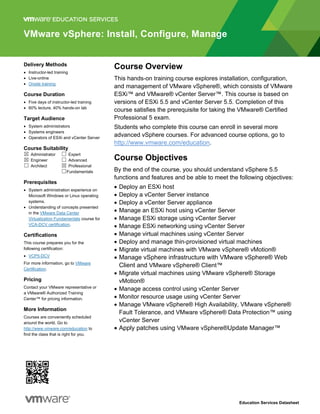 Education Services Datasheet
VMware vSphere: Install, Configure, Manage
Delivery Methods
 Instructor-led training
 Live-online
 Onsite training
Course Duration
 Five days of instructor-led training
 60% lecture, 40% hands-on lab
Target Audience
 System administrators
 Systems engineers
 Operators of ESXi and vCenter Server
Course Suitability
☒ Administrator ☐ Expert
☒ Engineer ☐ Advanced
☐ Architect ☒ Professional
☐Fundamentals
Prerequisites
 System administration experience on
Microsoft Windows or Linux operating
systems.
 Understanding of concepts presented
in the VMware Data Center
Virtualization Fundamentals course for
VCA-DCV certification.
Certifications
This course prepares you for the
following certification:
 VCP5-DCV
For more information, go to VMware
Certification.
Pricing
Contact your VMware representative or
a VMware® Authorized Training
Center™ for pricing information.
More Information
Courses are conveniently scheduled
around the world. Go to
http://www.vmware.com/education to
find the class that is right for you.
Course Overview
This hands-on training course explores installation, configuration,
and management of VMware vSphere®, which consists of VMware
ESXi™ and VMware® vCenter Server™. This course is based on
versions of ESXi 5.5 and vCenter Server 5.5. Completion of this
course satisfies the prerequisite for taking the VMware® Certified
Professional 5 exam.
Students who complete this course can enroll in several more
advanced vSphere courses. For advanced course options, go to
http://www.vmware.com/education.
Course Objectives
By the end of the course, you should understand vSphere 5.5
functions and features and be able to meet the following objectives:
 Deploy an ESXi host
 Deploy a vCenter Server instance
 Deploy a vCenter Server appliance
 Manage an ESXi host using vCenter Server
 Manage ESXi storage using vCenter Server
 Manage ESXi networking using vCenter Server
 Manage virtual machines using vCenter Server
 Deploy and manage thin-provisioned virtual machines
 Migrate virtual machines with VMware vSphere® vMotion®
 Manage vSphere infrastructure with VMware vSphere® Web
Client and VMware vSphere® Client™
 Migrate virtual machines using VMware vSphere® Storage
vMotion®
 Manage access control using vCenter Server
 Monitor resource usage using vCenter Server
 Manage VMware vSphere® High Availability, VMware vSphere®
Fault Tolerance, and VMware vSphere® Data Protection™ using
vCenter Server
 Apply patches using VMware vSphere®Update Manager™
 