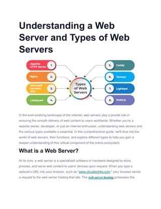 Understanding a Web
Server and Types of Web
Servers
In the ever-evolving landscape of the internet, web servers play a pivotal role in
ensuring the smooth delivery of web content to users worldwide. Whether you're a
website owner, developer, or just an internet enthusiast, understanding web servers and
the various types available is essential. In this comprehensive guide, we'll dive into the
world of web servers, their functions, and explore different types to help you gain a
deeper understanding of this critical component of the online ecosystem.
What is a Web Server?
At its core, a web server is a specialized software or hardware designed to store,
process, and serve web content to users' devices upon request. When you type a
website's URL into your browser, such as "www.cloudtechtiq.com," your browser sends
a request to the web server hosting that site. The web server hosting processes this
 