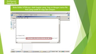 Konfigurasi 
Tampilan IIS 
Buka folder HTMLnya, ubah bagian yang ‘img src’dengan nama file 
foto yang sudah di copy dan simpan. 
 