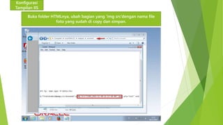 Konfigurasi 
Tampilan IIS 
Buka folder HTMLnya, ubah bagian yang ‘img src’dengan nama file 
foto yang sudah di copy dan simpan. 
 