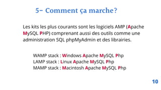 5- Comment ça marche?
WAMP stack : Windows Apache MySQL Php
LAMP stack : Linux Apache MySQL Php
MAMP stack : Macintosh Apache MySQL Php
Les kits les plus courants sont les logiciels AMP (Apache
MySQL PHP) comprenant aussi des outils comme une
administration SQL phpMyAdmin et des librairies.
10
 