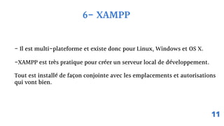 6- XAMPP
- Il est multi-plateforme et existe donc pour Linux, Windows et OS X.
-XAMPP est très pratique pour créer un serveur local de développement.
Tout est installé de façon conjointe avec les emplacements et autorisations
qui vont bien.
11
 