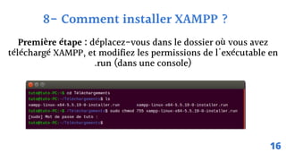 Première étape : déplacez-vous dans le dossier où vous avez
téléchargé XAMPP, et modifiez les permissions de l'exécutable en
.run (dans une console)
8- Comment installer XAMPP ?
16
 