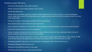 Kelebihan Apache Web Server
1.

Freeware (software gratis ) dan mudah di-install.

2.

Mampu beroperasi pada berbagai platform sistem operasi .

3.

Mudah dikonfigurasinya.

4.

Mudah dalam menambahkan periferal lainnya ke dalam platform web servernya, misalnya : untuk menambahkan
modul, cukup hanya menset file konfigurasinya agar mengikutsertakan modul itu ke dalam kumpulan modul lain yang
sudah dioperasikan.

5.

Mampu di kompilasi sesuai dengan spesifikasi HTTP yang sekarang.

6.

Menyediakan feature untuk multihomed dan virtual server .

7.

Secara otomatis menjalankan file index.html, halaman utamanya, untuk ditampilkan secara otomatis pada clientnya.

8.

Lebih aman karena memiliki level-level pengamanan

9.

Apache mempunyai komponen dasar terbanyak di antara webserver-webserver lain, yang berarti bahwa webserver
Apache termasuk salah satu dari webserver yang lengkap.

10.

Performansi dan konsumsi sumberdaya ( resource ) dari webserver apache tidak terlalu banyak, hanya sebesar 20 MB
untuk file-file dasarnya dan setiap daemon nya hanya memerlukan sebesar 950 KB memory per-child.

11.

Mendukung transaksi yang aman ( secure transaction ) menggunakan SSL ( Secure Socket Layer ).

12.

Mempunyai dukungan teknis melalui web.

13.

Mempunyai kompatibilitas platform yang tinggi.

14.

Mendukung third party berupa modul-modul tambahan.

 