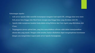 Kekurangan Apache :
1.

web server Apache tidak memiliki kemampuan mengatur load seperti IIS, sehingga akan terus memfork proses baru hingga nilai MaxClients tercapai atau hingga batas yang diizinkan oleh OS.

2.

Apache tidak memproses karakter kutip dalam string Referrer dan User-Agent yang dikirimkan oleh
Client.

3.

Terganggunya proses upload data, yang bisa menyebabkan software salah dalam menerjemahkan
ukuran data yang masuk. Dengan celah tersebut, hacker dikabarkan dapat mengeksploitasi kerentanan

dengan cara mengirimkan request pada server Apache bersangkutan.

 