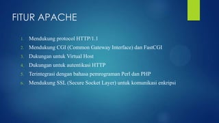 FITUR APACHE
1.

Mendukung protocol HTTP/1.1

2.

Mendukung CGI (Common Gateway Interface) dan FastCGI

3.

Dukungan untuk Virtual Host

4.

Dukungan untuk autentikasi HTTP

5.

Terintegrasi dengan bahasa pemrograman Perl dan PHP

6.

Mendukung SSL (Secure Socket Layer) untuk komunikasi enkripsi

 