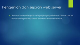 Pengertian dan sejarah web server


Web server adalah sebuah aplikasi server yang melayani permintaan HTTP atau HTTPS dari
browser dan mengirimkannya kembali dalam bentuk halaman-halaman web.

 