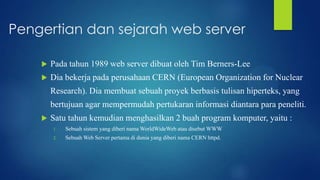 Pengertian dan sejarah web server


Pada tahun 1989 web server dibuat oleh Tim Berners-Lee



Dia bekerja pada perusahaan CERN (European Organization for Nuclear
Research). Dia membuat sebuah proyek berbasis tulisan hiperteks, yang
bertujuan agar mempermudah pertukaran informasi diantara para peneliti.



Satu tahun kemudian menghasilkan 2 buah program komputer, yaitu :
1.

Sebuah sistem yang diberi nama WorldWideWeb atau disebut WWW

2.

Sebuah Web Server pertama di dunia yang diberi nama CERN httpd.

 