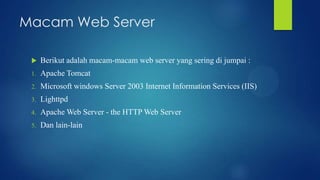 Macam Web Server


Berikut adalah macam-macam web server yang sering di jumpai :

1.

Apache Tomcat

2.

Microsoft windows Server 2003 Internet Information Services (IIS)

3.

Lighttpd

4.

Apache Web Server - the HTTP Web Server

5.

Dan lain-lain

 