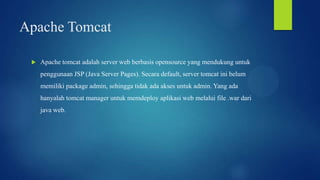 Apache Tomcat


Apache tomcat adalah server web berbasis opensource yang mendukung untuk
penggunaan JSP (Java Server Pages). Secara default, server tomcat ini belum
memiliki package admin, sehingga tidak ada akses untuk admin. Yang ada
hanyalah tomcat manager untuk memdeploy aplikasi web melalui file .war dari
java web.

 