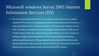 Microsoft windows Server 2003 Internet
Information Services (IIS)


IIS atau Internet Information Services atau Internet Information Server adalah
sebuah HTTP web server yang digunakan dalam sistem operasi server Windows,
mulai dari Windows NT 4.0 Server, Windows 2000 Server atau Windows Server

2003. Layanan ini merupakan layanan terintegrasi dalam Windows 2000 Server,
Windows Server 2003 atau sebagai add-on dalam Windows NT 4.0. Layanan ini
berfungsi sebagai pendukung protokol TCP/IP yang berjalan dalam lapisan
aplikasi (application layer). IIS juga menjadi fondasi dari platform Internet dan
Intranet Microsoft, yang mencakup Microsoft Site Server, Microsoft Commercial
Internet System dan produk-produk Microsoft BackOffice lainnya.

 